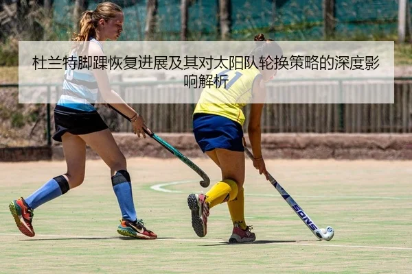 杜兰特脚踝恢复进展及其对太阳队轮换策略的深度影响解析