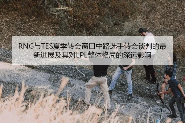 RNG与TES夏季转会窗口中路选手转会谈判的最新进展及其对LPL整体格局的深远影响